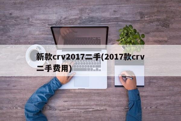 新款crv2017二手(2017款crv二手费用)