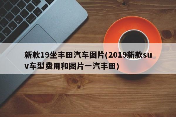 新款19坐丰田汽车图片(2019新款suv车型费用和图片一汽丰田)
