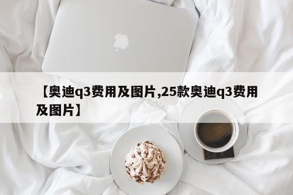 【奥迪q3费用及图片,25款奥迪q3费用及图片】
