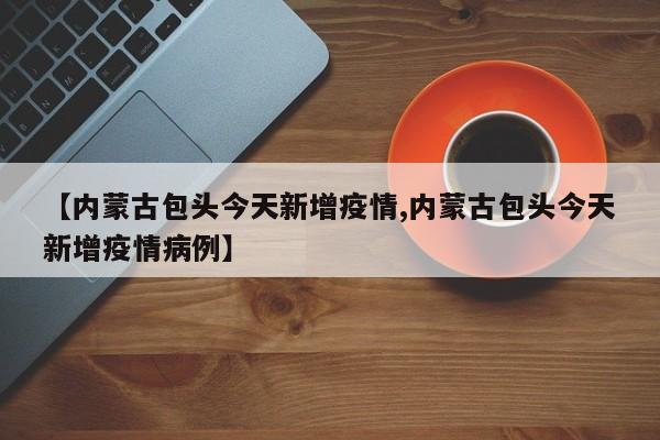 【内蒙古包头今天新增疫情,内蒙古包头今天新增疫情病例】