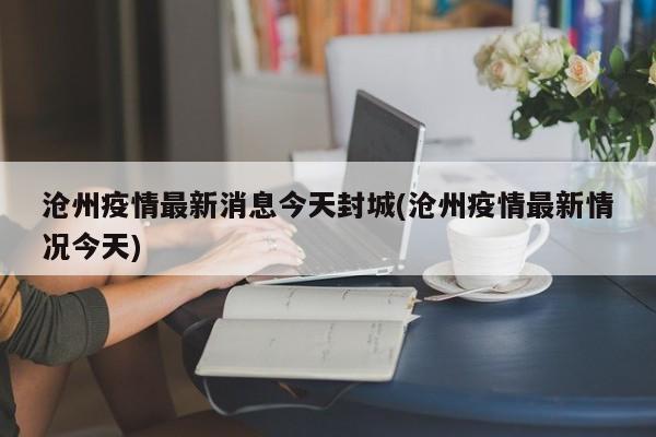 沧州疫情最新消息今天封城(沧州疫情最新情况今天)