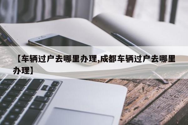 【车辆过户去哪里办理,成都车辆过户去哪里办理】