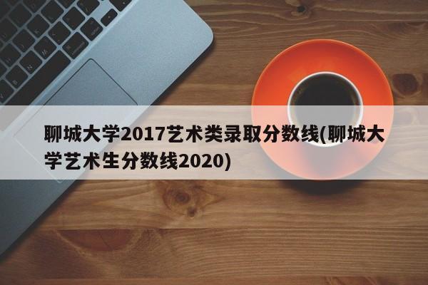 聊城大学2017艺术类录取分数线(聊城大学艺术生分数线2020)
