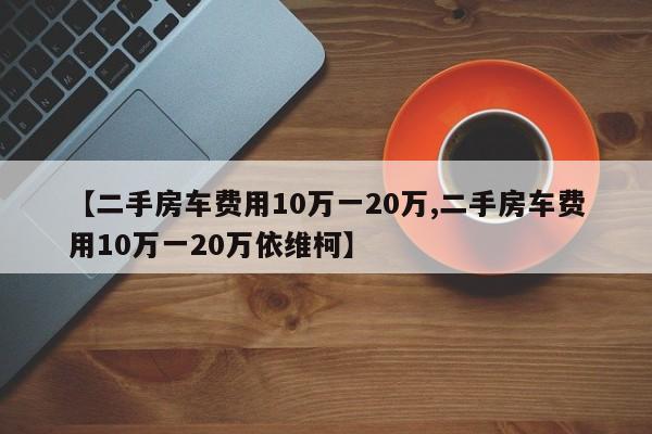 【二手房车费用10万一20万,二手房车费用10万一20万依维柯】