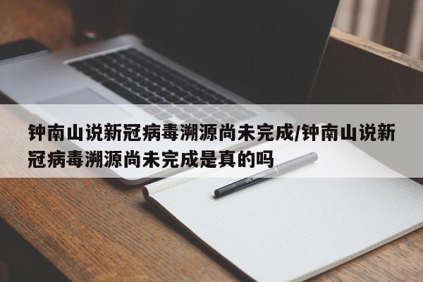 钟南山说新冠病毒溯源尚未完成/钟南山说新冠病毒溯源尚未完成是真的吗