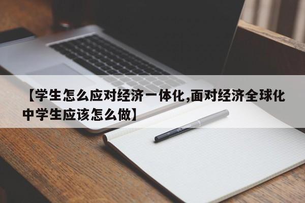 【学生怎么应对经济一体化,面对经济全球化中学生应该怎么做】
