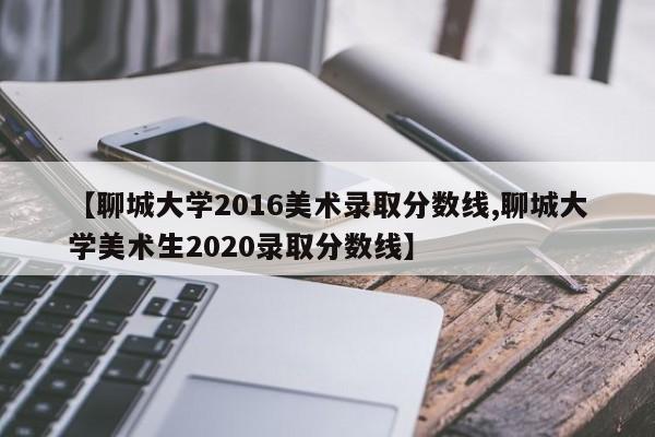 【聊城大学2016美术录取分数线,聊城大学美术生2020录取分数线】
