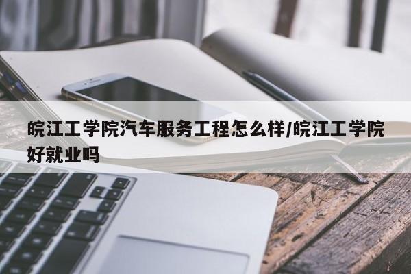皖江工学院汽车服务工程怎么样/皖江工学院好就业吗