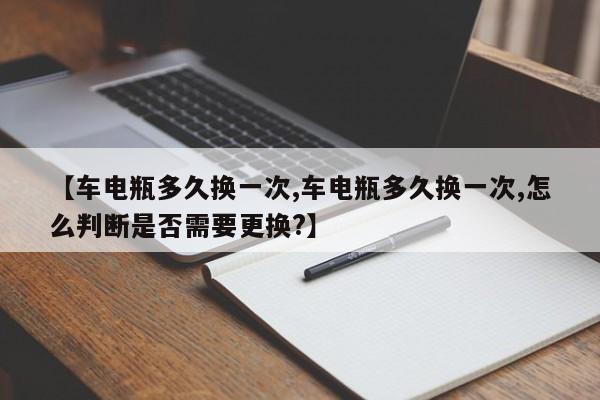 【车电瓶多久换一次,车电瓶多久换一次,怎么判断是否需要更换?】