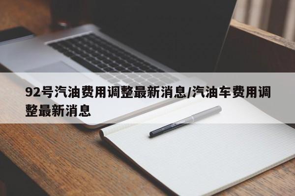 92号汽油费用调整最新消息/汽油车费用调整最新消息