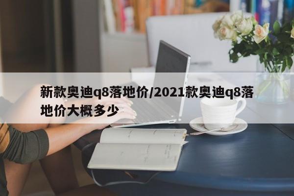 新款奥迪q8落地价/2021款奥迪q8落地价大概多少