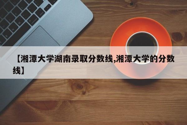 【湘潭大学湖南录取分数线,湘潭大学的分数线】