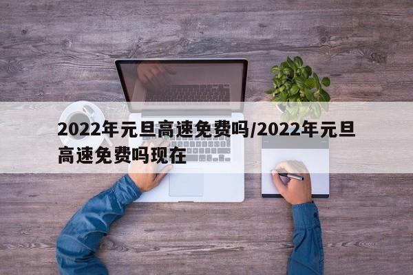 2022年元旦高速免费吗/2022年元旦高速免费吗现在