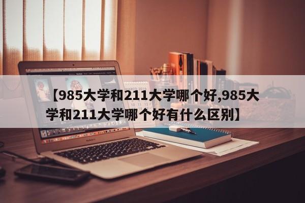 【985大学和211大学哪个好,985大学和211大学哪个好有什么区别】