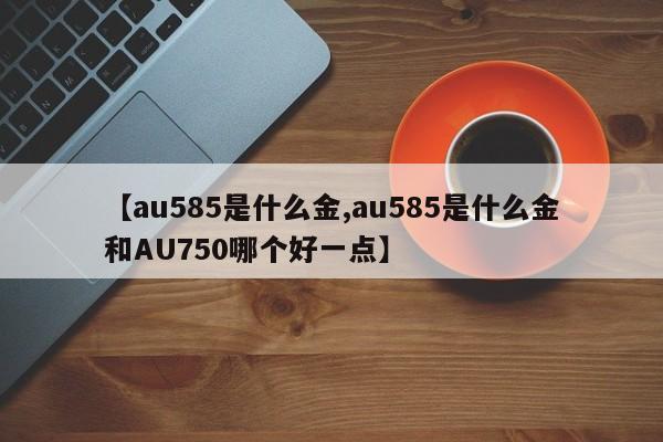【au585是什么金,au585是什么金和AU750哪个好一点】