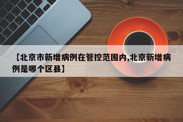 【北京市新增病例在管控范围内,北京新增病例是哪个区县】