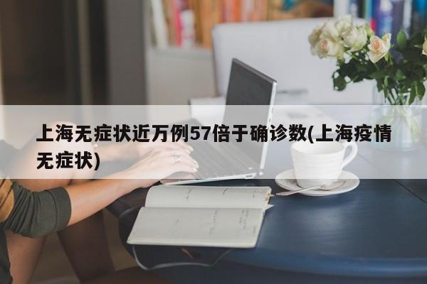 上海无症状近万例57倍于确诊数(上海疫情无症状)