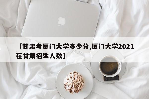 【甘肃考厦门大学多少分,厦门大学2021在甘肃招生人数】
