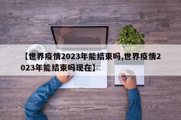 【世界疫情2023年能结束吗,世界疫情2023年能结束吗现在】