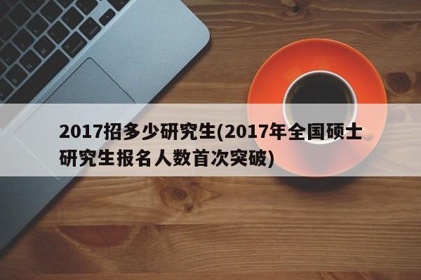 2017招多少研究生(2017年全国硕士研究生报名人数首次突破)