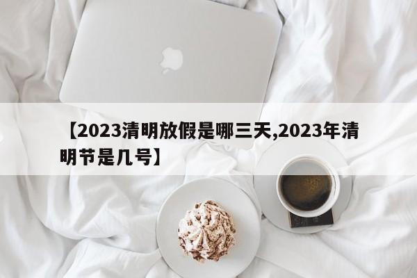 【2023清明放假是哪三天,2023年清明节是几号】