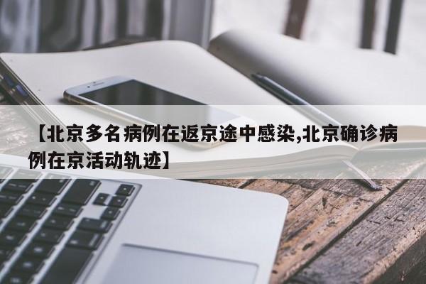 【北京多名病例在返京途中感染,北京确诊病例在京活动轨迹】