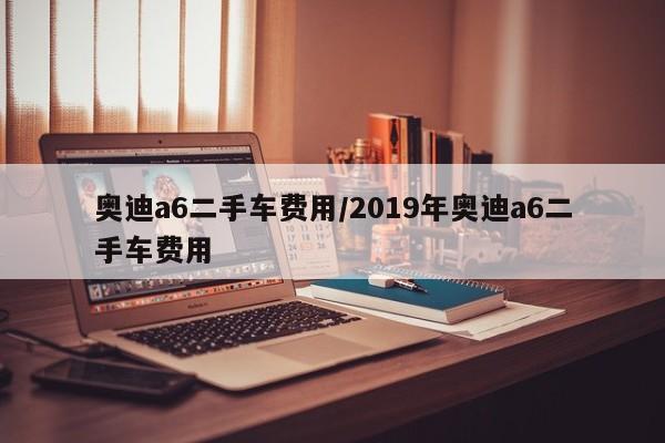 奥迪a6二手车费用/2019年奥迪a6二手车费用