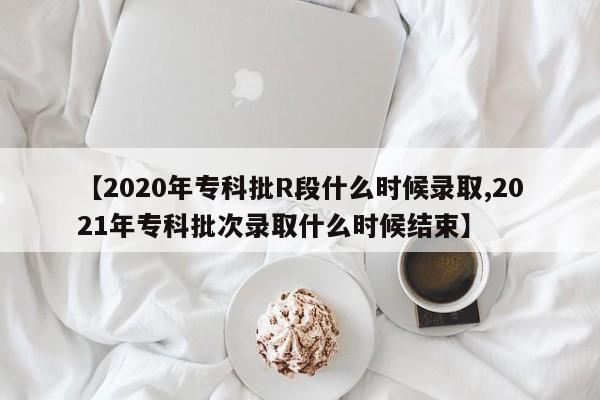 【2020年专科批R段什么时候录取,2021年专科批次录取什么时候结束】