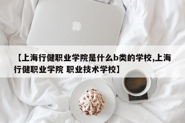【上海行健职业学院是什么b类的学校,上海行健职业学院 职业技术学校】