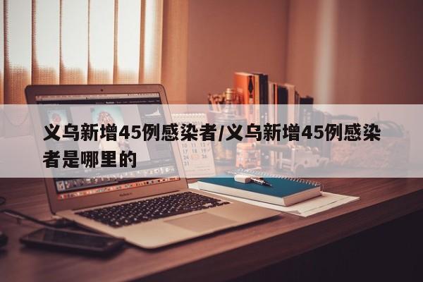 义乌新增45例感染者/义乌新增45例感染者是哪里的