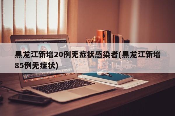 黑龙江新增20例无症状感染者(黑龙江新增85例无症状)