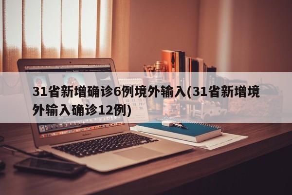 31省新增确诊6例境外输入(31省新增境外输入确诊12例)
