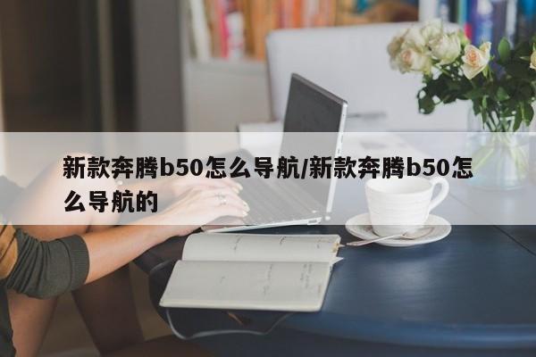 新款奔腾b50怎么导航/新款奔腾b50怎么导航的