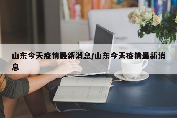 山东今天疫情最新消息/山东今天疫情最新消息