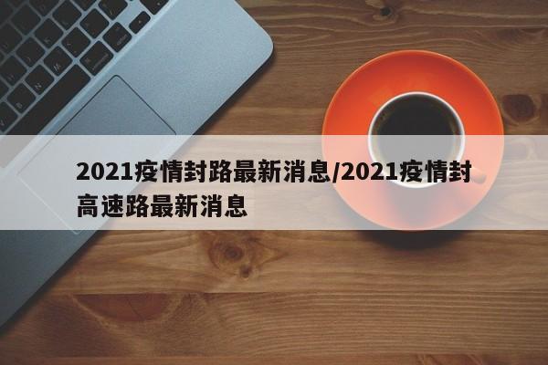 2021疫情封路最新消息/2021疫情封高速路最新消息