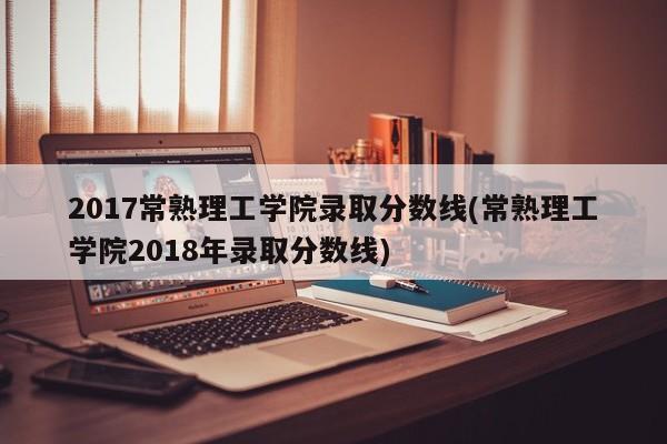 2017常熟理工学院录取分数线(常熟理工学院2018年录取分数线)