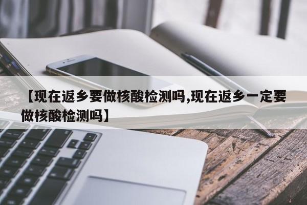 【现在返乡要做核酸检测吗,现在返乡一定要做核酸检测吗】