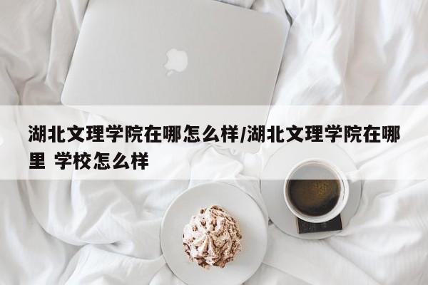 湖北文理学院在哪怎么样/湖北文理学院在哪里 学校怎么样