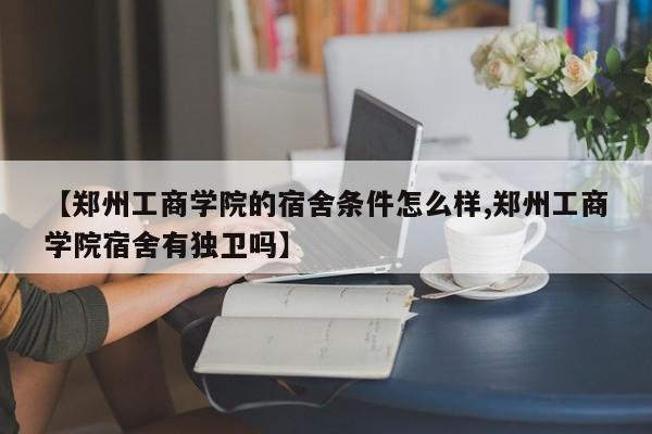 【郑州工商学院的宿舍条件怎么样,郑州工商学院宿舍有独卫吗】